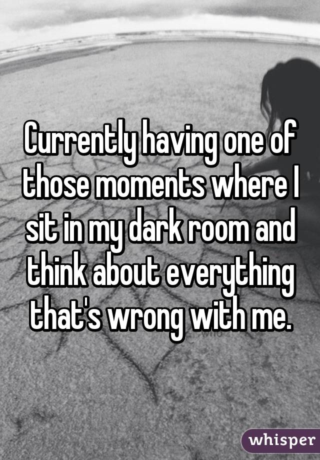 Currently having one of those moments where I sit in my dark room and think about everything that's wrong with me.