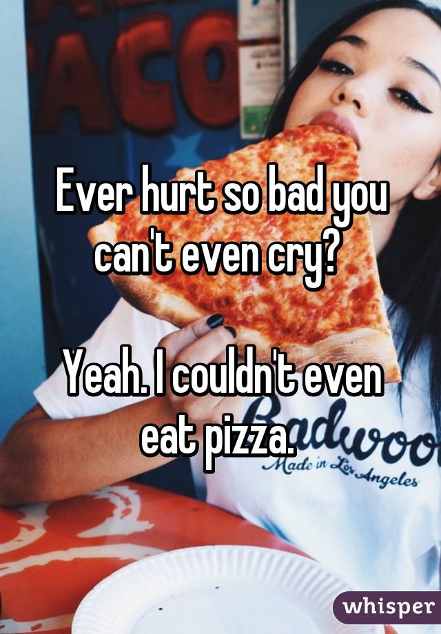 Ever hurt so bad you can't even cry? 

Yeah. I couldn't even eat pizza. 