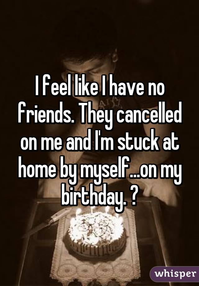 I feel like I have no friends. They cancelled on me and I'm stuck at home by myself...on my birthday. 😔