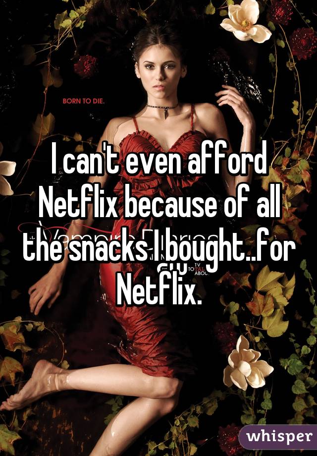 I can't even afford Netflix because of all the snacks I bought..for Netflix.