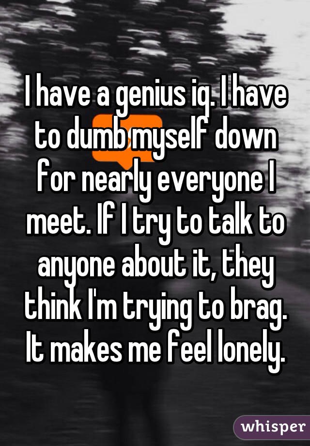 I have a genius iq. I have to dumb myself down for nearly everyone I meet. If I try to talk to anyone about it, they think I'm trying to brag. It makes me feel lonely.