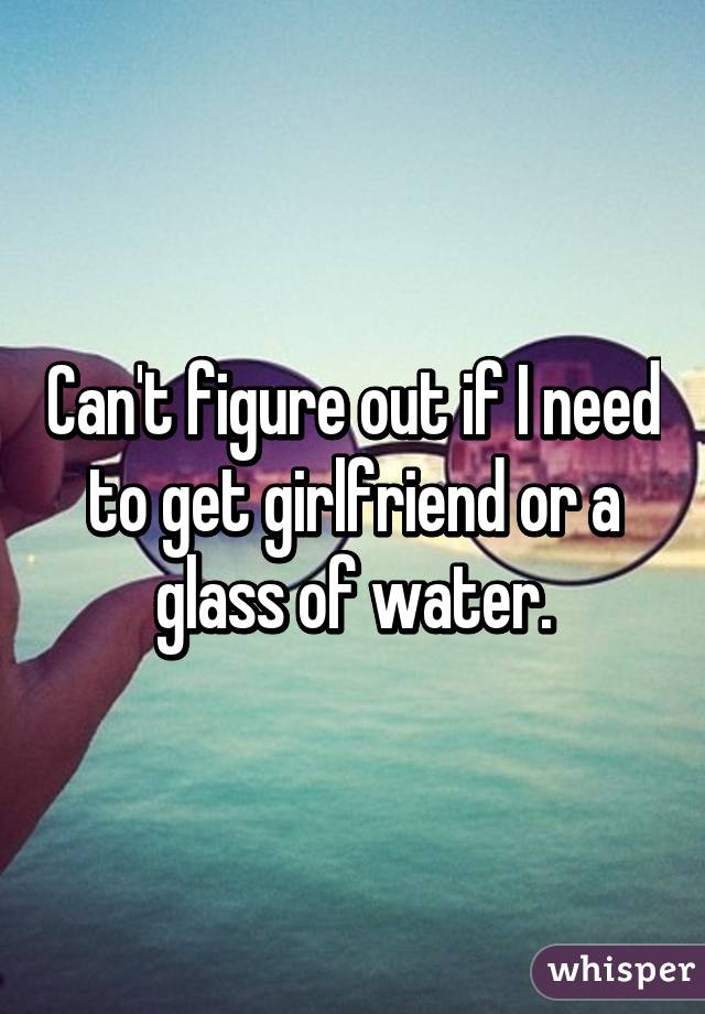 Can't figure out if I need to get girlfriend or a glass of water.