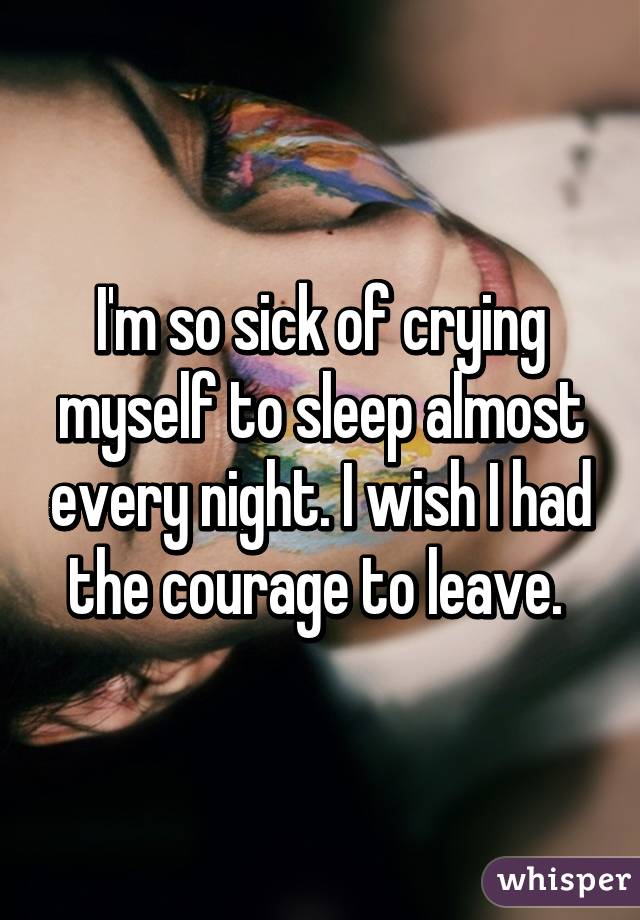 I'm so sick of crying myself to sleep almost every night. I wish I had the courage to leave. 