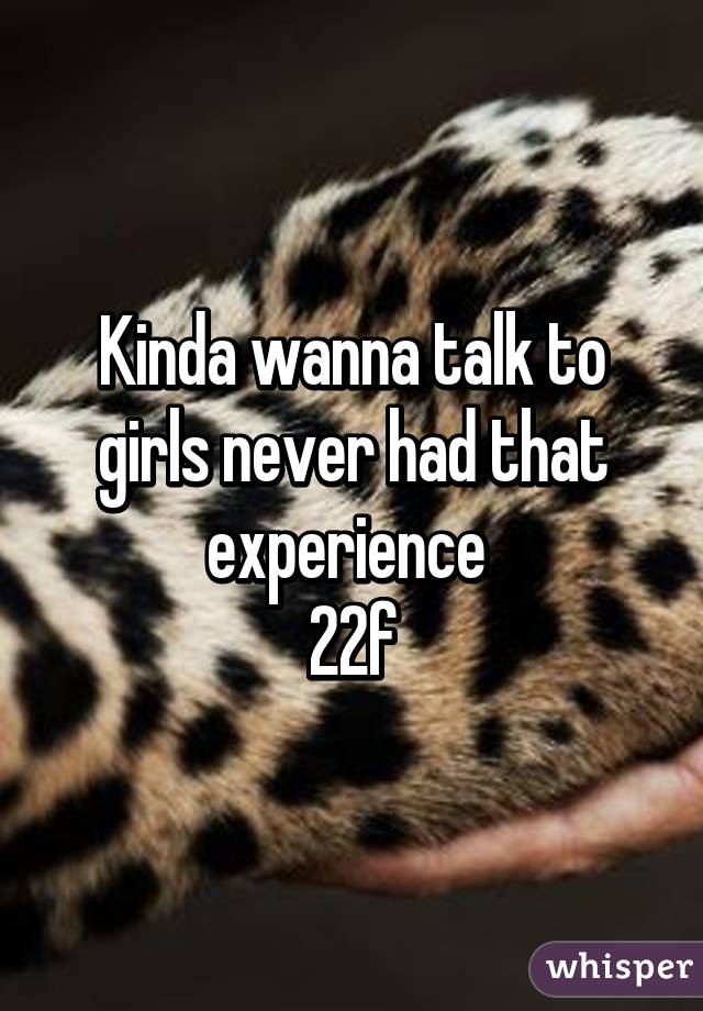 Kinda wanna talk to girls never had that experience 
22f