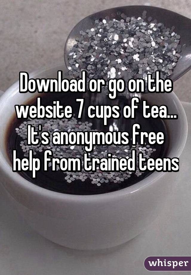 Download or go on the website 7 cups of tea... It's anonymous free help from trained teens  
