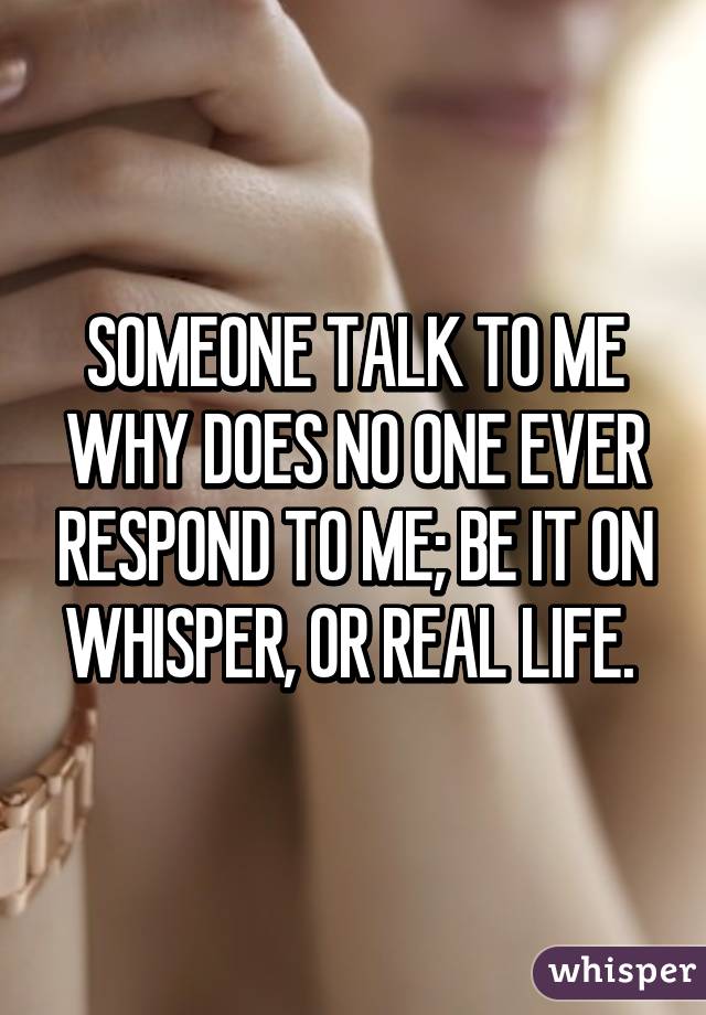 SOMEONE TALK TO ME WHY DOES NO ONE EVER RESPOND TO ME; BE IT ON WHISPER, OR REAL LIFE. 