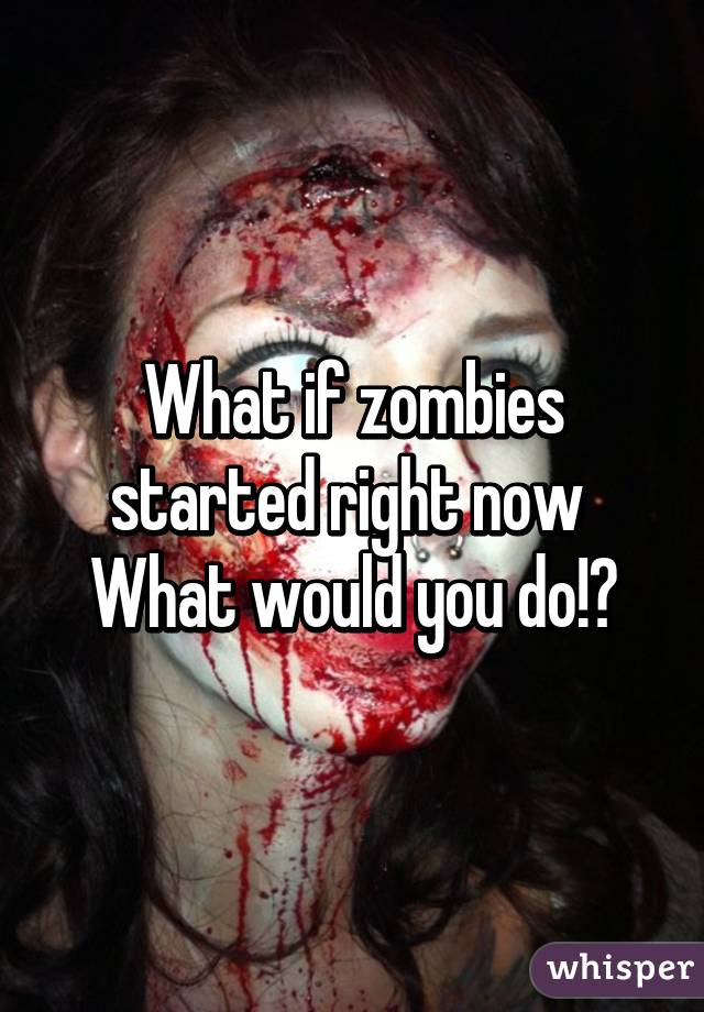 What if zombies started right now 
What would you do!?
