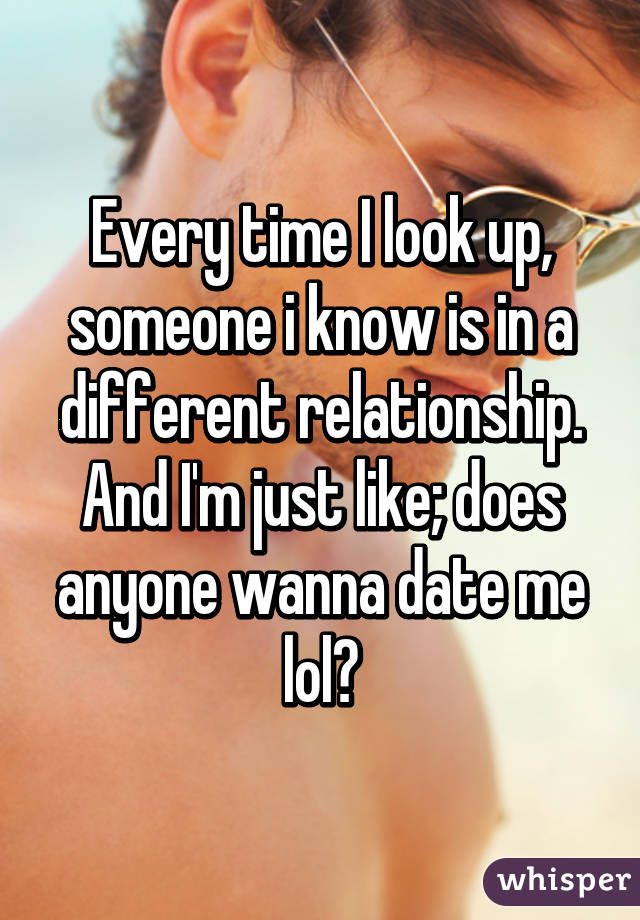 Every time I look up, someone i know is in a different relationship. And I'm just like; does anyone wanna date me lol?