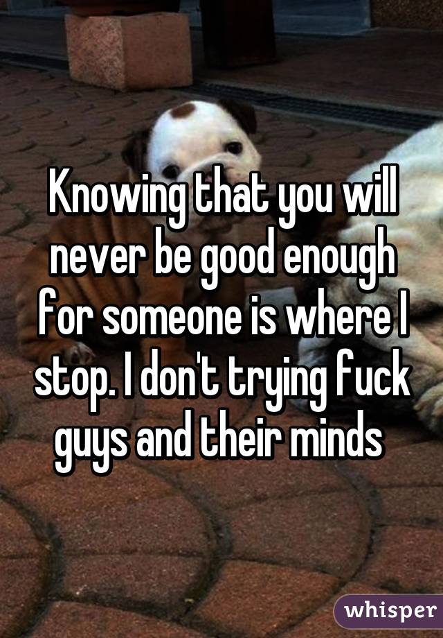 Knowing that you will never be good enough for someone is where I stop. I don't trying fuck guys and their minds 