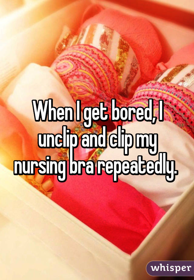 When I get bored, I unclip and clip my nursing bra repeatedly. 