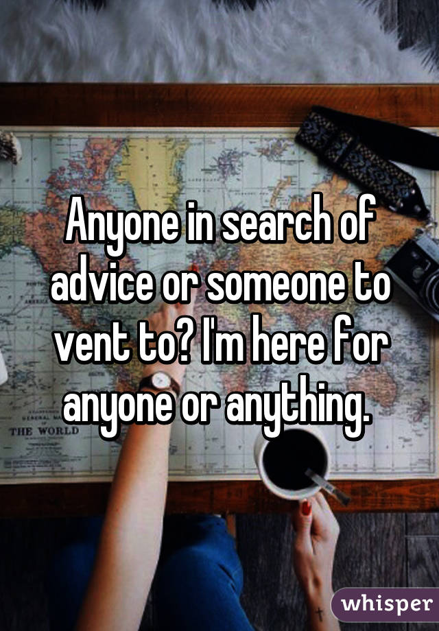 Anyone in search of advice or someone to vent to? I'm here for anyone or anything. 
