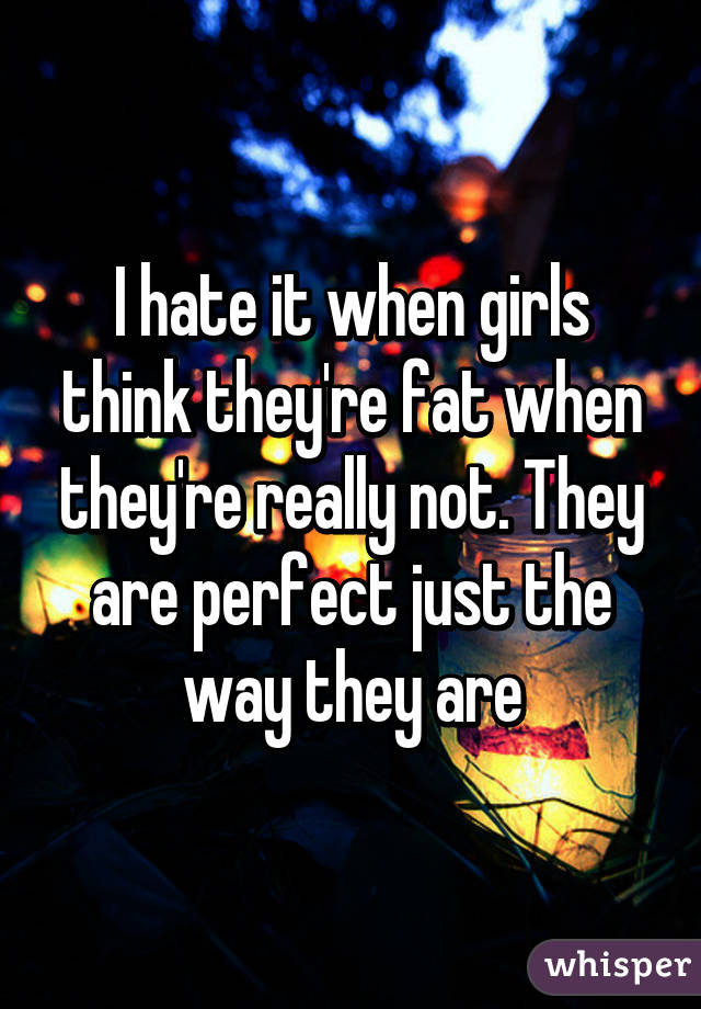 I hate it when girls think they're fat when they're really not. They are perfect just the way they are