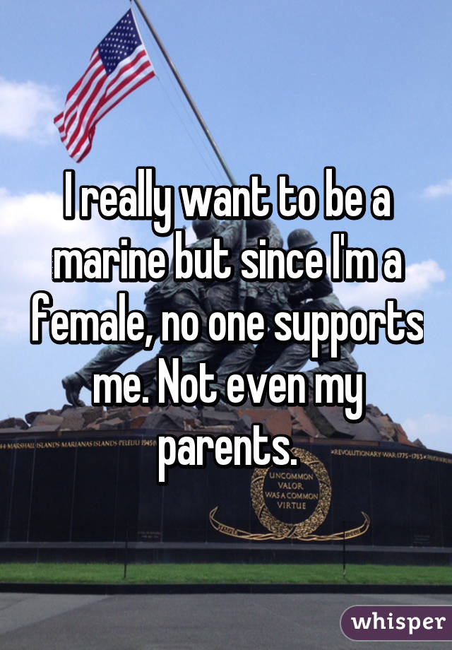 I really want to be a marine but since I'm a female, no one supports me. Not even my parents.