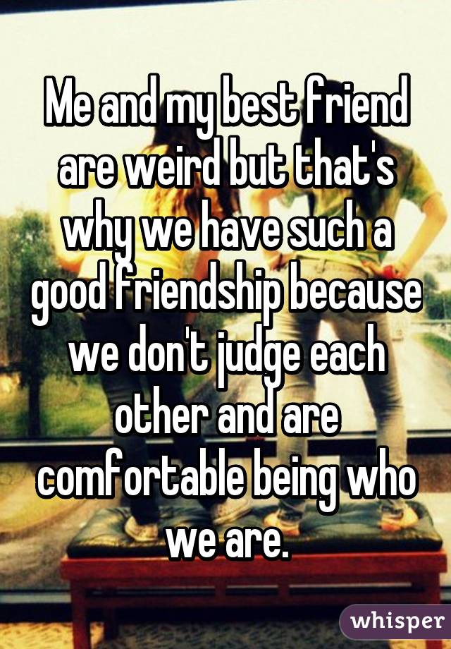 Me and my best friend are weird but that's why we have such a good friendship because we don't judge each other and are comfortable being who we are.