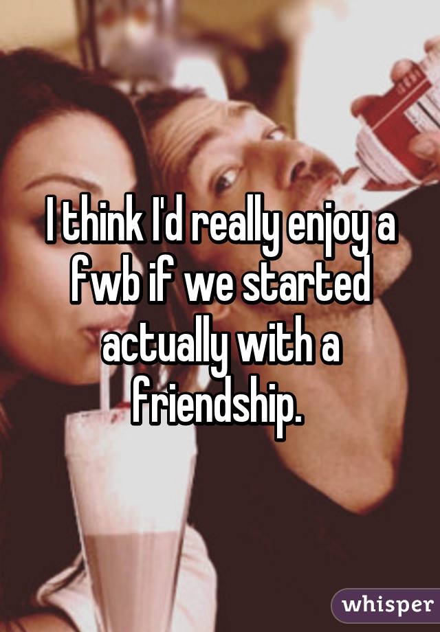I think I'd really enjoy a fwb if we started actually with a friendship. 