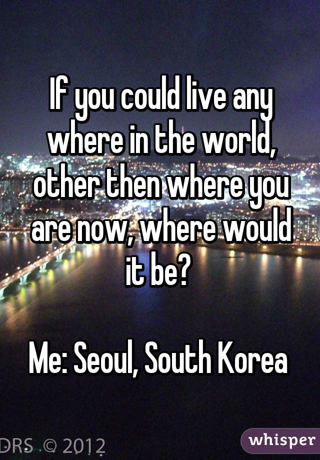 If you could live any where in the world, other then where you are now, where would it be? 

Me: Seoul, South Korea 