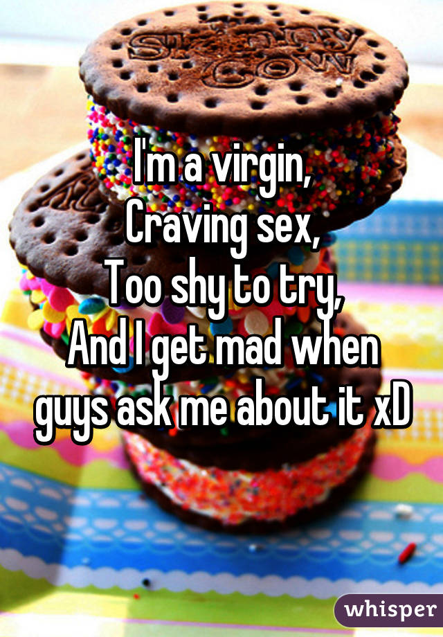 I'm a virgin,
Craving sex,
Too shy to try,
And I get mad when guys ask me about it xD
