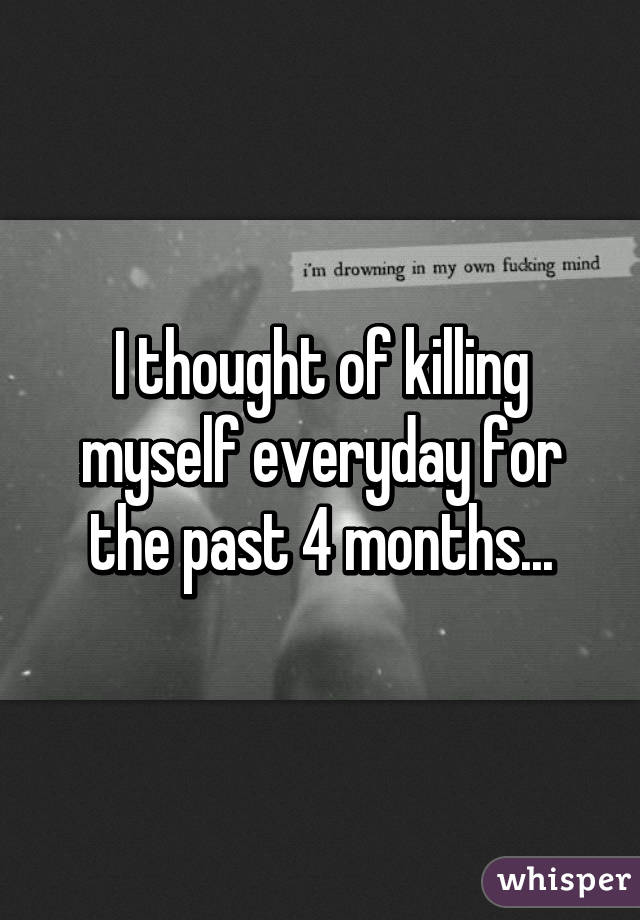 I thought of killing myself everyday for the past 4 months...