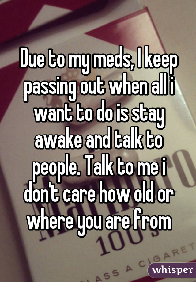 Due to my meds, I keep passing out when all i want to do is stay awake and talk to people. Talk to me i don't care how old or where you are from