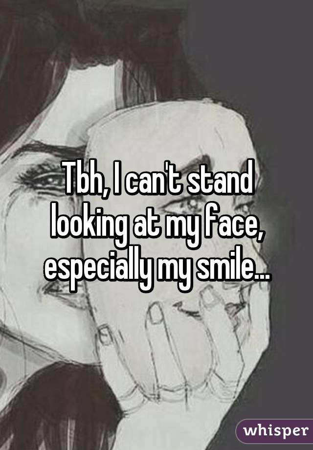 Tbh, I can't stand looking at my face, especially my smile...