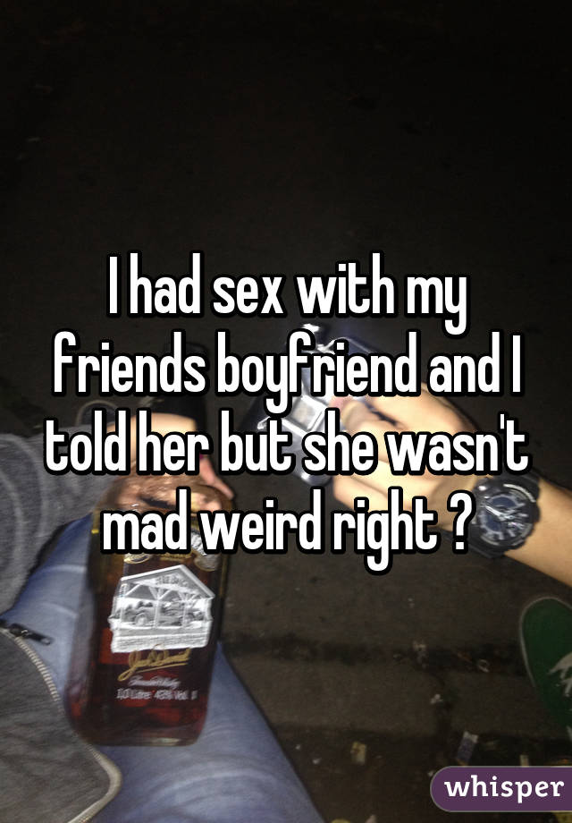 I had sex with my friends boyfriend and I told her but she wasn't mad weird right ?