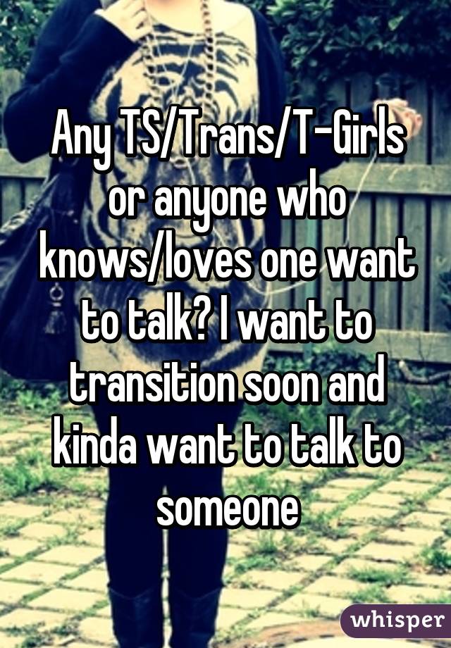 Any TS/Trans/T-Girls or anyone who knows/loves one want to talk? I want to transition soon and kinda want to talk to someone