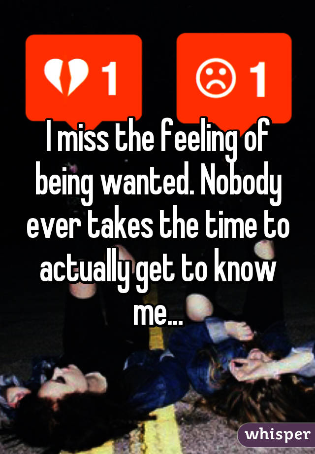 I miss the feeling of being wanted. Nobody ever takes the time to actually get to know me...