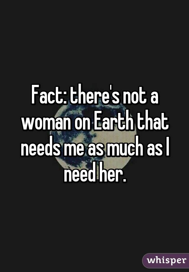 Fact: there's not a woman on Earth that needs me as much as I need her.