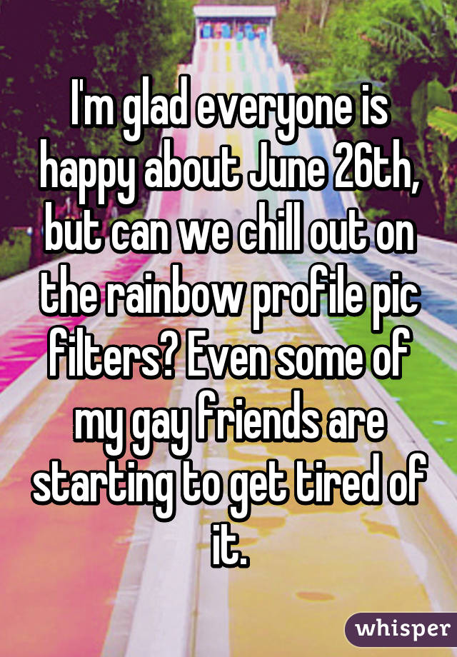 I'm glad everyone is happy about June 26th, but can we chill out on the rainbow profile pic filters? Even some of my gay friends are starting to get tired of it.