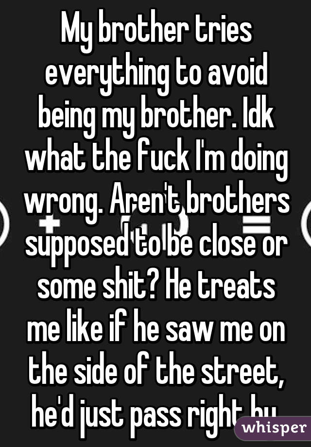 My brother tries everything to avoid being my brother. Idk what the fuck I'm doing wrong. Aren't brothers supposed to be close or some shit? He treats me like if he saw me on the side of the street, he'd just pass right by.