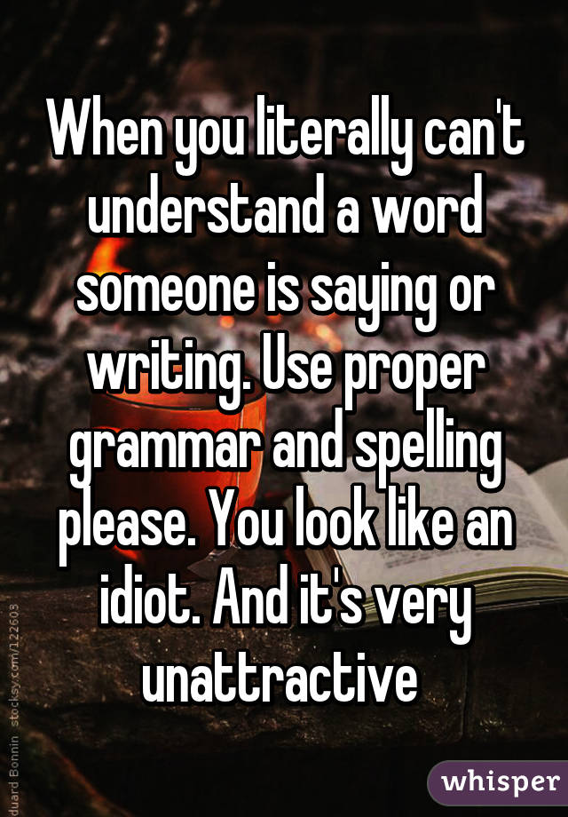 When you literally can't understand a word someone is saying or writing. Use proper grammar and spelling please. You look like an idiot. And it's very unattractive 