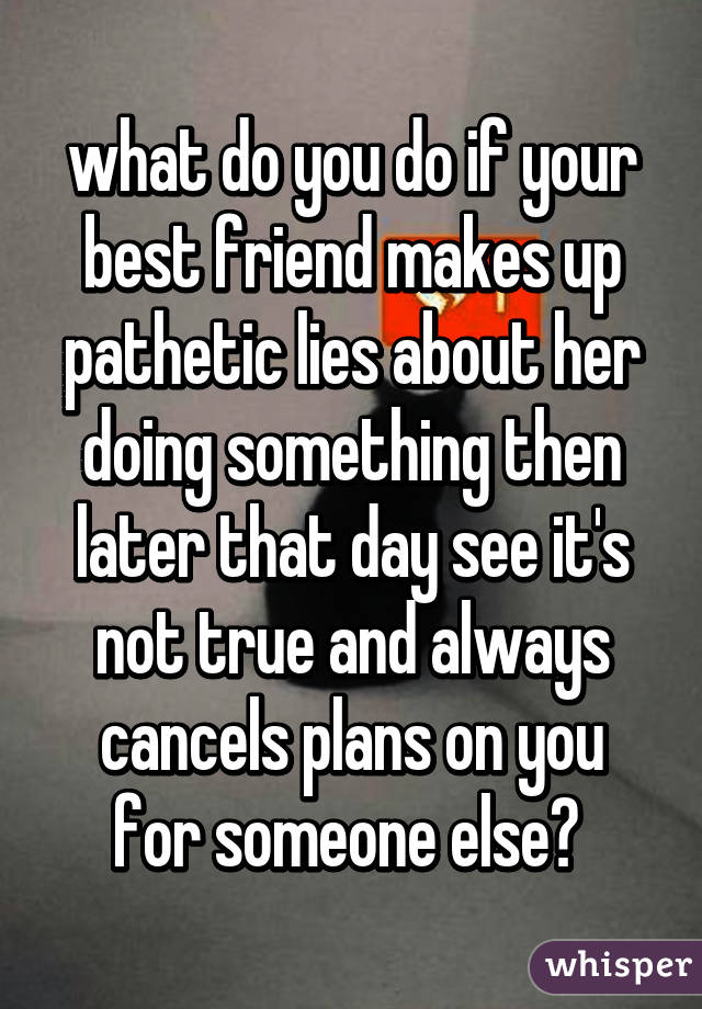 what do you do if your best friend makes up pathetic lies about her doing something then later that day see it's not true and always
cancels plans on you for someone else? 