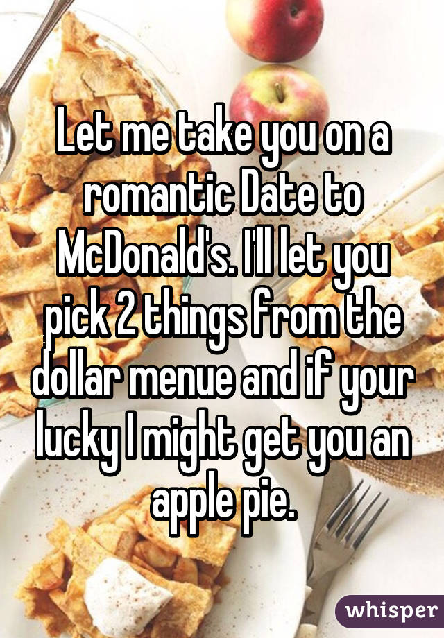 Let me take you on a romantic Date to McDonald's. I'll let you pick 2 things from the dollar menue and if your lucky I might get you an apple pie.