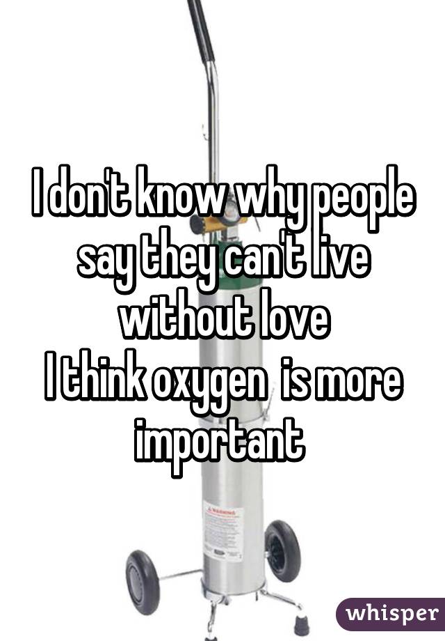 I don't know why people say they can't live without love
I think oxygen  is more important 