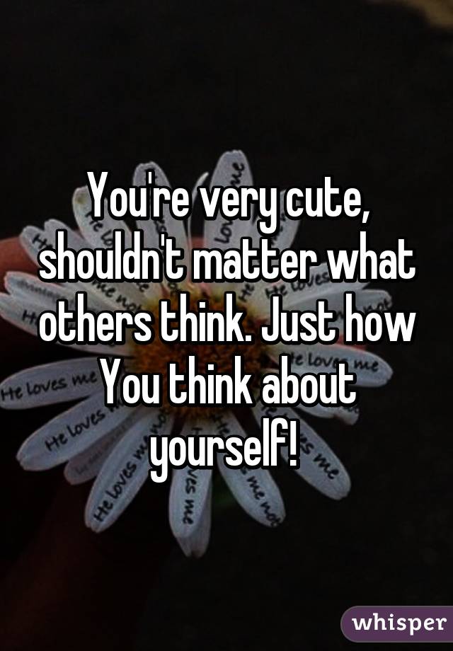 You're very cute, shouldn't matter what others think. Just how You think about yourself! 