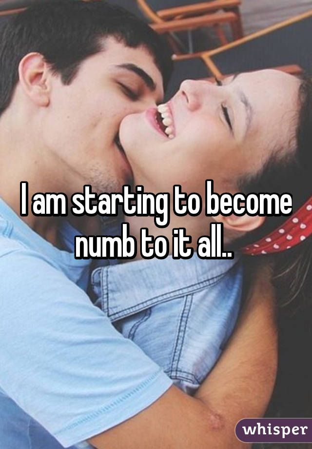 I am starting to become numb to it all.. 