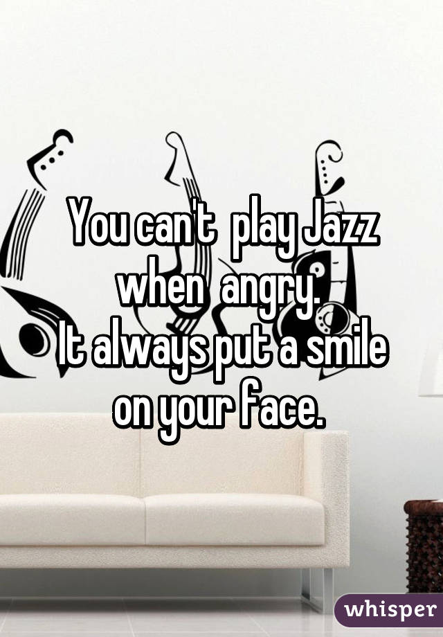 You can't  play Jazz when  angry. 
It always put a smile on your face. 