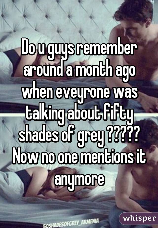 Do u guys remember around a month ago when eveyrone was talking about fifty shades of grey ????? Now no one mentions it anymore