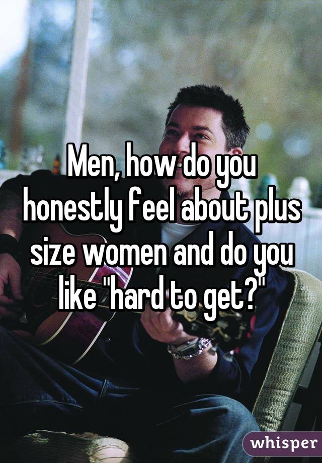 Men, how do you honestly feel about plus size women and do you like "hard to get?"