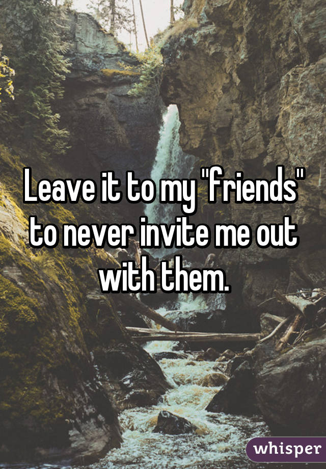 Leave it to my "friends" to never invite me out with them.