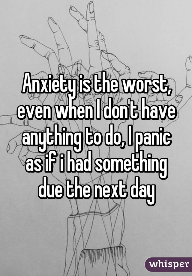 Anxiety is the worst, even when I don't have anything to do, I panic as if i had something due the next day