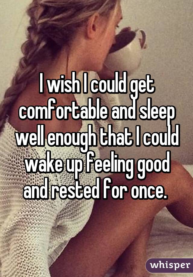 I wish I could get comfortable and sleep well enough that I could wake up feeling good and rested for once. 