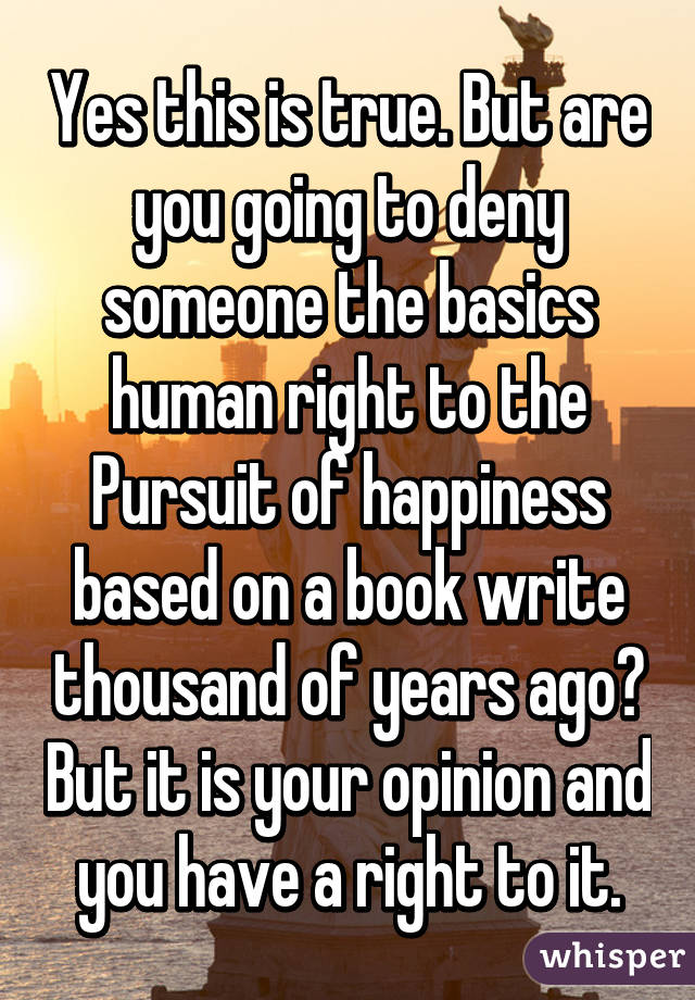 Yes this is true. But are you going to deny someone the basics human right to the Pursuit of happiness based on a book write thousand of years ago? But it is your opinion and you have a right to it.