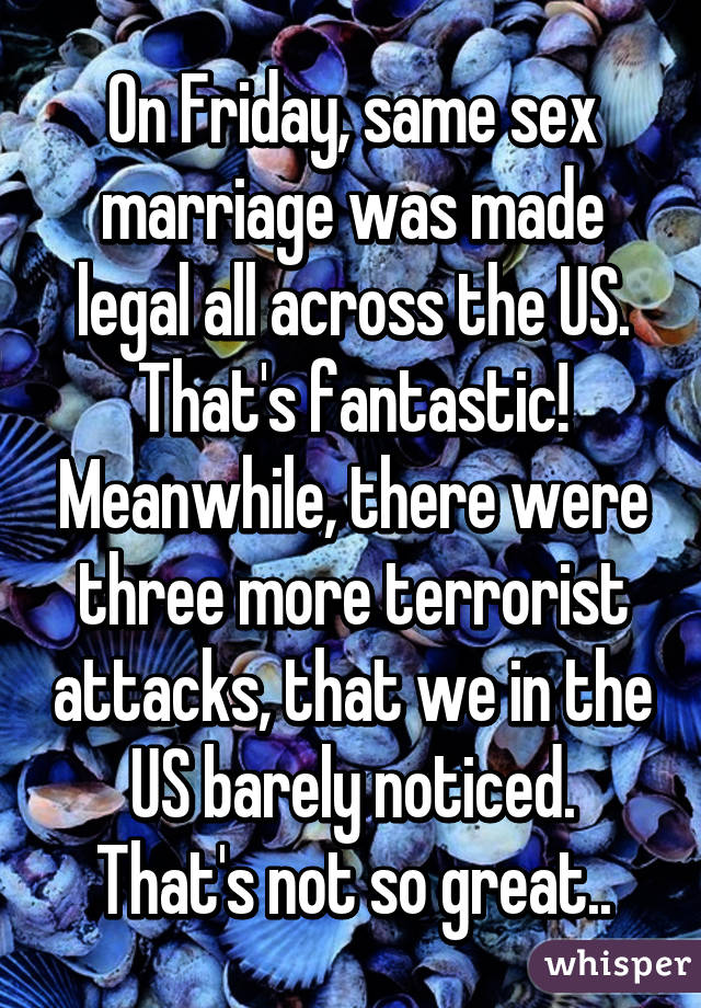 On Friday, same sex marriage was made legal all across the US. That's fantastic! Meanwhile, there were three more terrorist attacks, that we in the US barely noticed. That's not so great..