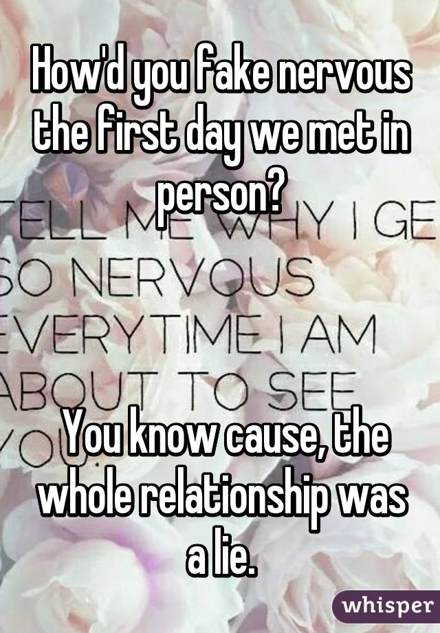 How'd you fake nervous the first day we met in person?



 You know cause, the whole relationship was a lie.