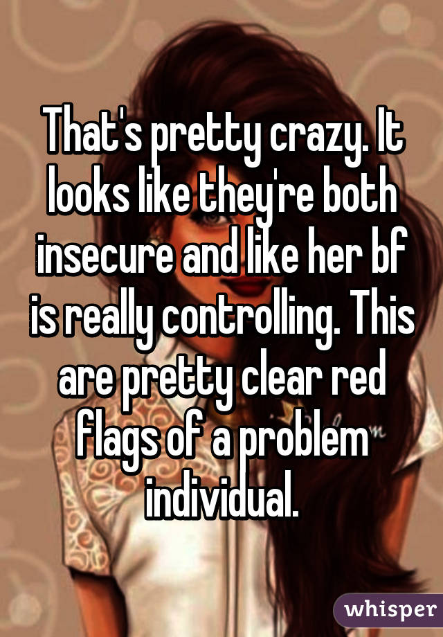 That's pretty crazy. It looks like they're both insecure and like her bf is really controlling. This are pretty clear red flags of a problem individual.