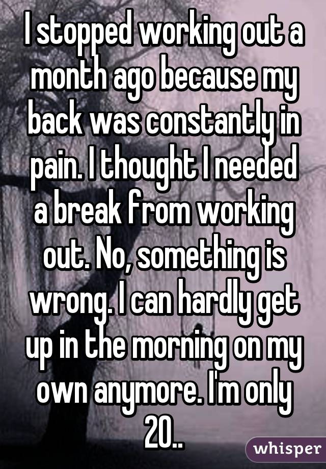 I stopped working out a month ago because my back was constantly in pain. I thought I needed a break from working out. No, something is wrong. I can hardly get up in the morning on my own anymore. I'm only 20..