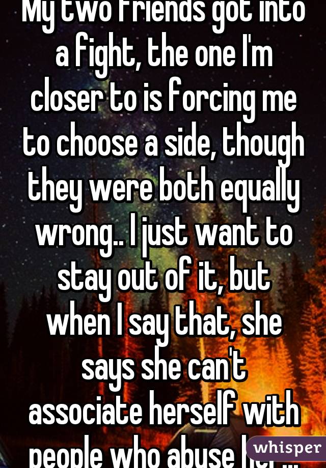 My two friends got into a fight, the one I'm closer to is forcing me to choose a side, though they were both equally wrong.. I just want to stay out of it, but when I say that, she says she can't associate herself with people who abuse her...
