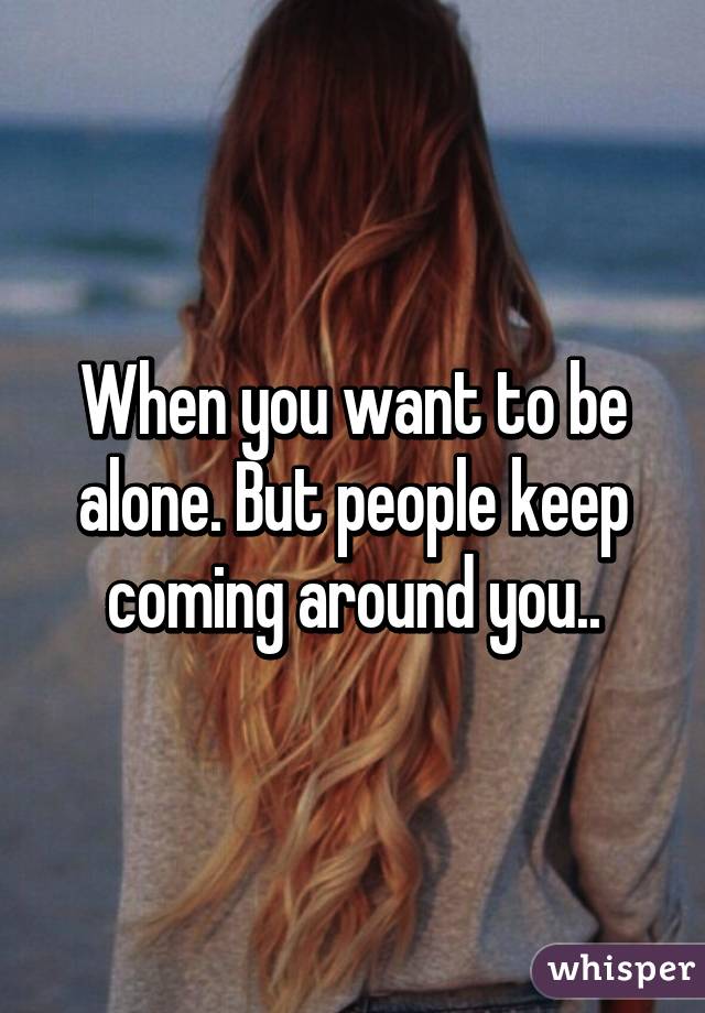 When you want to be alone. But people keep coming around you..