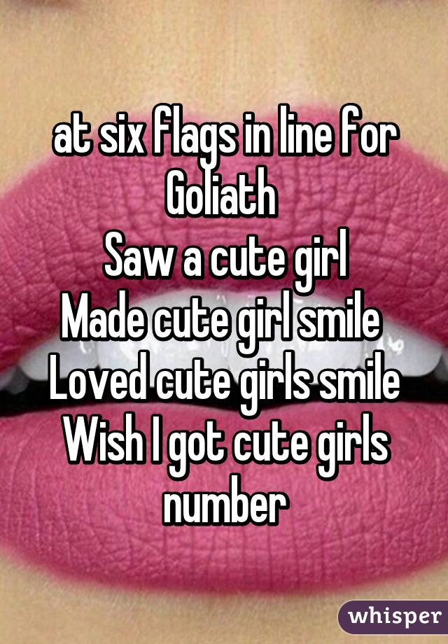 at six flags in line for Goliath 
Saw a cute girl
Made cute girl smile 
Loved cute girls smile
Wish I got cute girls number